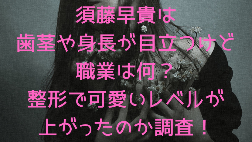 須藤早貴は歯茎や身長が目立つけど職業は何 整形で可愛いレベルが上がったのか調査 エンタメファン