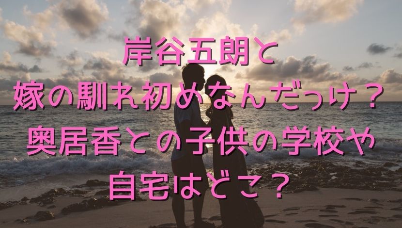 岸谷五朗と嫁の馴れ初めなんだっけ 奥居香との子供の学校や自宅はどこ エンタメファン