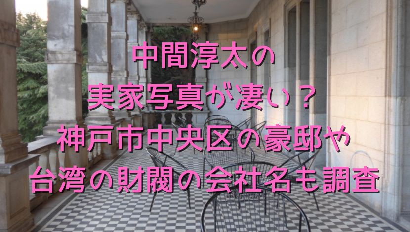 中間淳太の実家写真が凄い？神戸市中央区の豪邸や台湾の財閥の会社名も調査